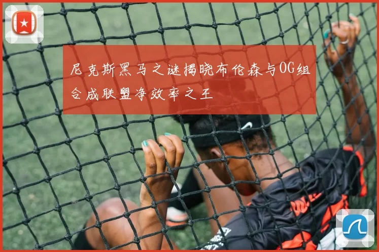 尼克斯黑马之谜揭晓布伦森与OG组合成联盟净效率之王