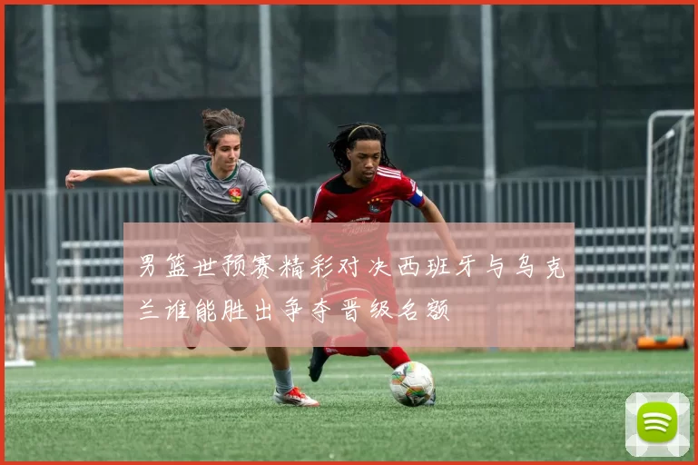 男篮世预赛精彩对决西班牙与乌克兰谁能胜出争夺晋级名额