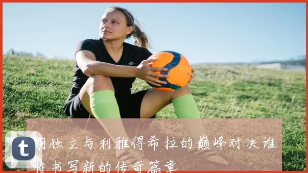 胡独立与利雅得希拉的巅峰对决谁将书写新的传奇篇章