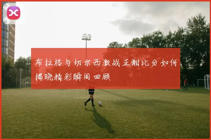 布拉格与切尔西激战正酣比分如何揭晓精彩瞬间回顾