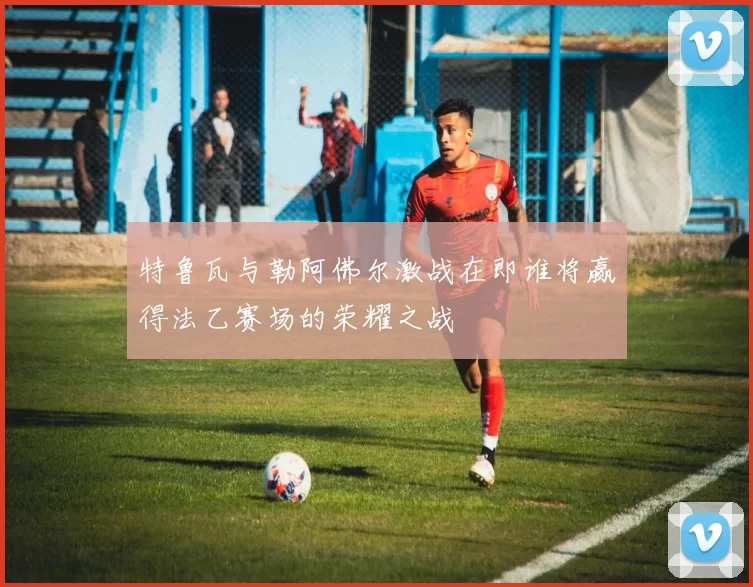 特鲁瓦与勒阿佛尔激战在即谁将赢得法乙赛场的荣耀之战