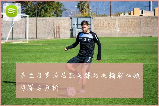 芬兰与罗马尼亚足球对决精彩回顾与赛后分析