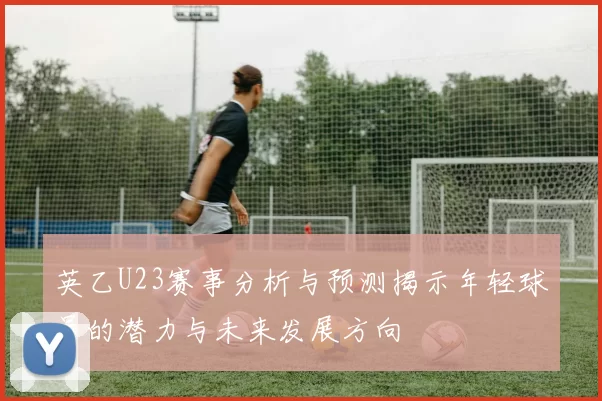 英乙U23赛事分析与预测揭示年轻球员的潜力与未来发展方向