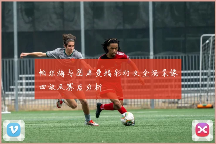 帕尔梅与图库曼精彩对决全场录像回放及赛后分析