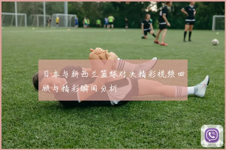 日本与新西兰篮球对决精彩视频回顾与精彩瞬间分析