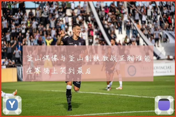 釜山偶像与釜山制铁激战正酣谁能在赛场上笑到最后