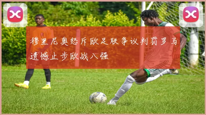 穆里尼奥怒斥欧足联争议判罚罗马遗憾止步欧战八强